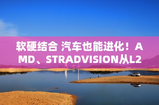 软硬结合 汽车也能进化！AMD、STRADVISION从L2辅助驾驶迈向L3自动驾驶