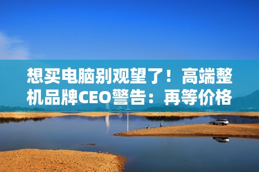 想买电脑别观望了！高端整机品牌CEO警告：再等价格更贵