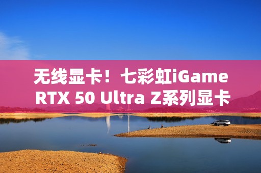 无线显卡！七彩虹iGame RTX 50 Ultra Z系列显卡现货发售