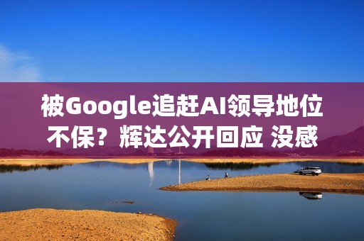 被Google追赶AI领导地位不保？辉达公开回应 没感受到压力