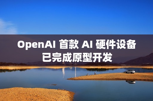 OpenAI 首款 AI 硬件设备已完成原型开发