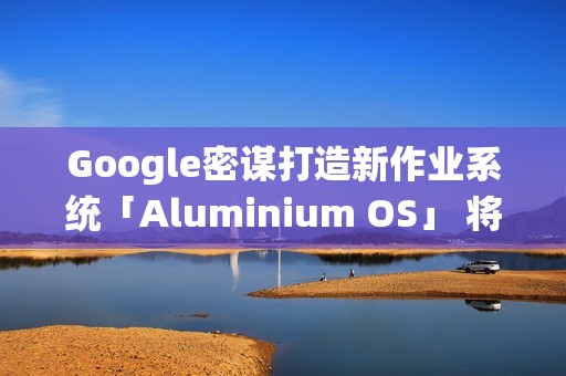 Google密谋打造新作业系统「Aluminium OS」 将取代ChromeOS？