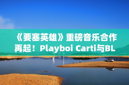 《要塞英雄》重磅音乐合作再起！Playboi Carti与BLACKPINK Lisa接力登场