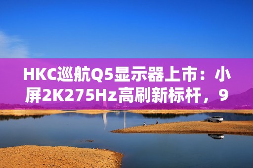 HKC巡航Q5显示器上市：小屏2K275Hz高刷新标杆，999元引领电竞新体验