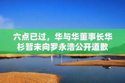 六点已过，华与华董事长华杉暂未向罗永浩公开道歉