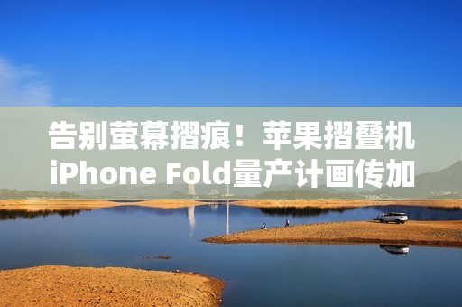 告别萤幕摺痕！苹果摺叠机iPhone Fold量产计画传加速进行中