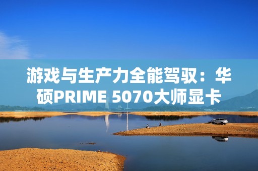 游戏与生产力全能驾驭：华硕PRIME 5070大师显卡