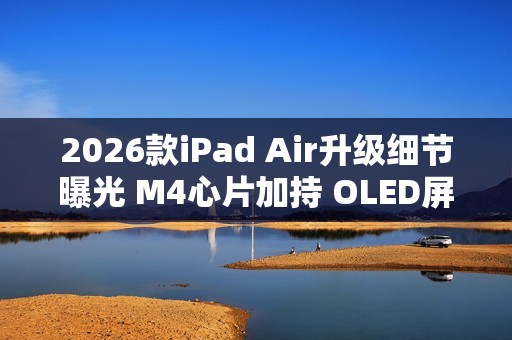 2026款iPad Air升级细节曝光 M4心片加持 OLED屏缺席
