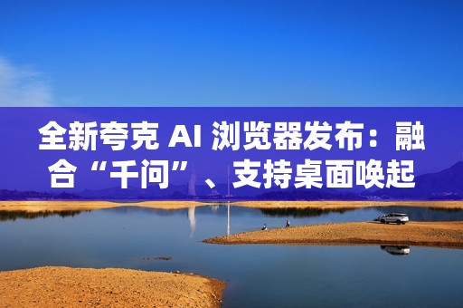 全新夸克 AI 浏览器发布：融合“千问”、支持桌面唤起 AI 助手