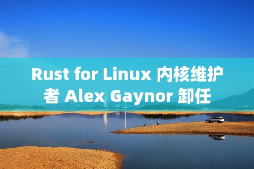 Rust for Linux 内核维护者 Alex Gaynor 卸任