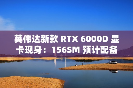 英伟达新款 RTX 6000D 显卡现身：156SM 预计配备 84GB 显存