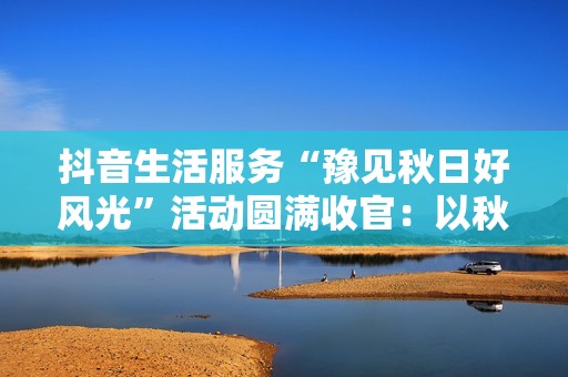 抖音生活服务“豫见秋日好风光”活动圆满收官：以秋为媒，共绘中原文旅新图景