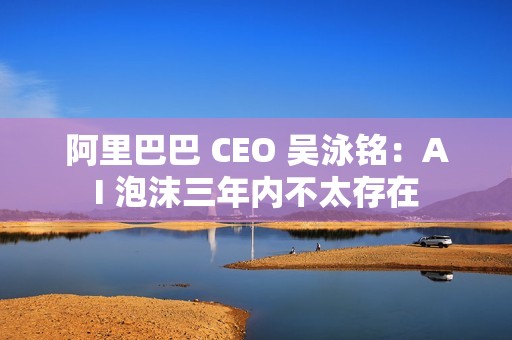 阿里巴巴 CEO 吴泳铭：AI 泡沫三年内不太存在