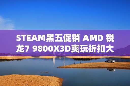 STEAM黑五促销 AMD 锐龙7 9800X3D爽玩折扣大作必备