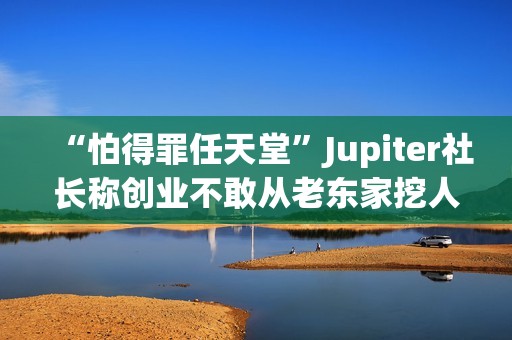 “怕得罪任天堂”Jupiter社长称创业不敢从老东家挖人