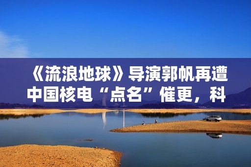 《流浪地球》导演郭帆再遭中国核电“点名”催更，科幻片或成预告片