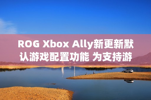 ROG Xbox Ally新更新默认游戏配置功能 为支持游戏自动优化
