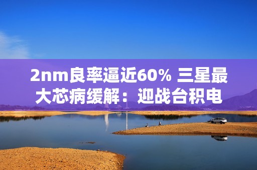 2nm良率逼近60% 三星最大芯病缓解：迎战台积电