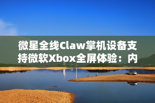 微星全线Claw掌机设备支持微软Xbox全屏体验：内存占用降低5%