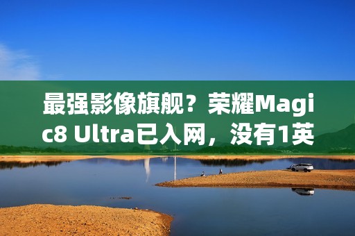 最强影像旗舰？荣耀Magic8 Ultra已入网，没有1英寸CMOS