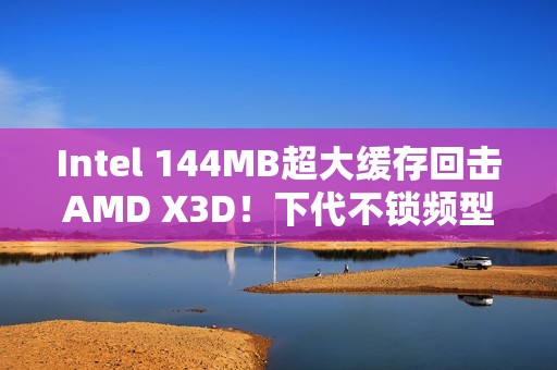 Intel 144MB超大缓存回击AMD X3D！下代不锁频型号独享