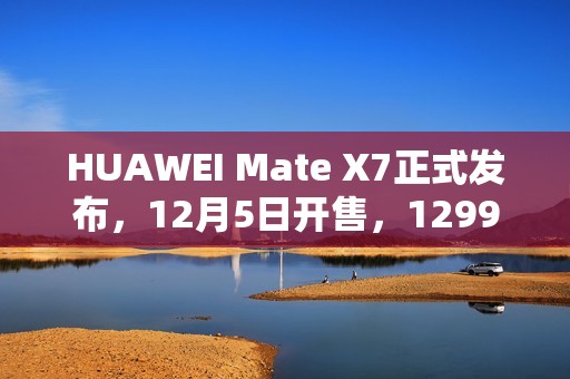 HUAWEI Mate X7正式发布，12月5日开售，12999元起
