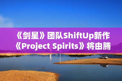 《剑星》团队ShiftUp新作《Project Spirits》将由腾讯发行