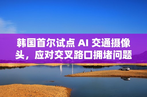 韩国首尔试点 AI 交通摄像头，应对交叉路口拥堵问题
