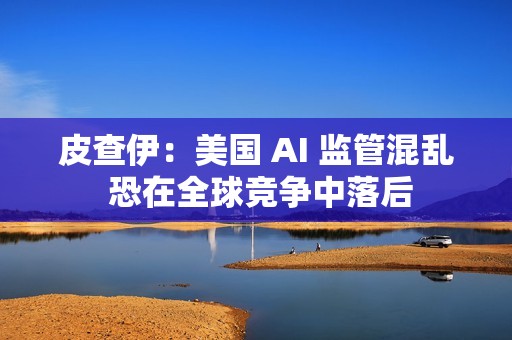 皮查伊：美国 AI 监管混乱 恐在全球竞争中落后
