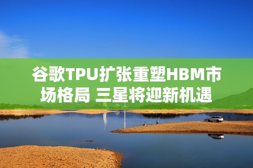 谷歌TPU扩张重塑HBM市场格局 三星将迎新机遇