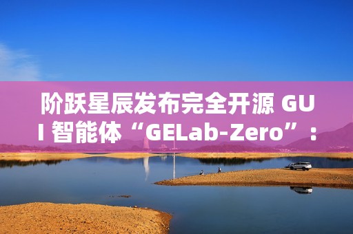 阶跃星辰发布完全开源 GUI 智能体“GELab-Zero”：包含模型和基础设施、可本地部署