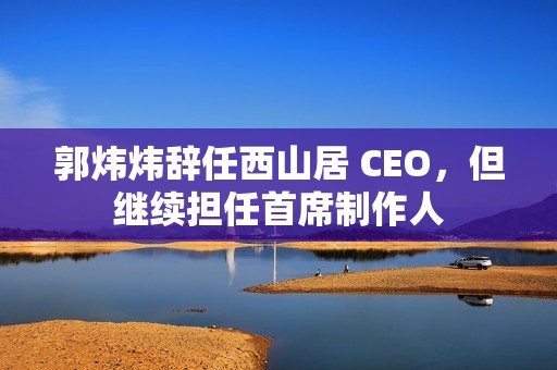 郭炜炜辞任西山居 CEO，但继续担任首席制作人