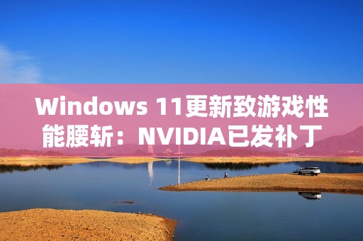 Windows 11更新致游戏性能腰斩：NVIDIA已发补丁、微软还在沉默！