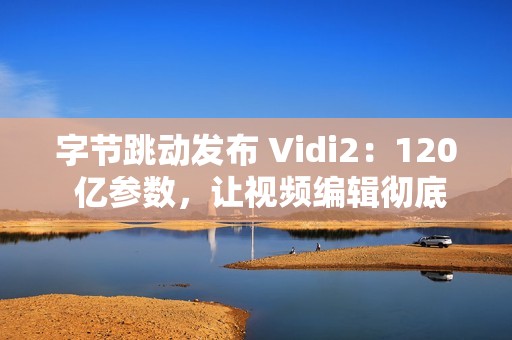 字节跳动发布 Vidi2：120 亿参数，让视频编辑彻底自动化