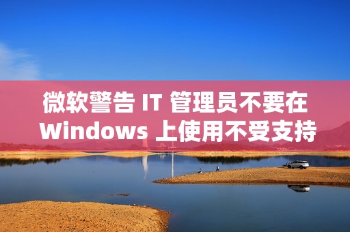 微软警告 IT 管理员不要在 Windows 上使用不受支持的 .NET 运行时
