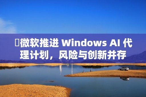​微软推进 Windows AI 代理计划，风险与创新并存