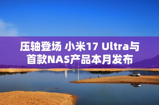 压轴登场 小米17 Ultra与首款NAS产品本月发布