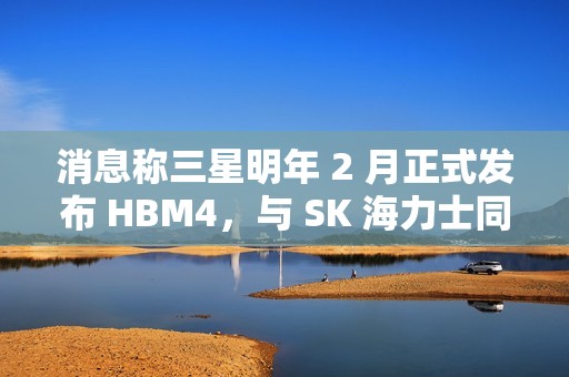 消息称三星明年 2 月正式发布 HBM4，与 SK 海力士同台竞技