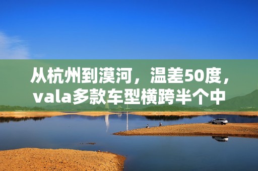 从杭州到漠河，温差50度，vala多款车型横跨半个中国的极寒挑战