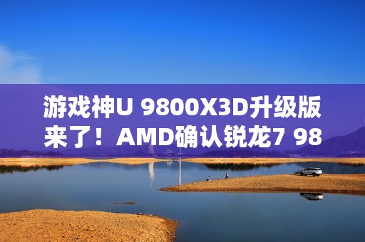 游戏神U 9800X3D升级版来了！AMD确认锐龙7 9850X3D：频率大增