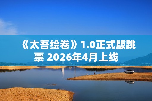 《太吾绘卷》1.0正式版跳票 2026年4月上线