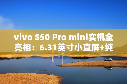 vivo S50 Pro mini实机全亮相：6.31英寸小直屏+纯平Deco设计惊艳登场