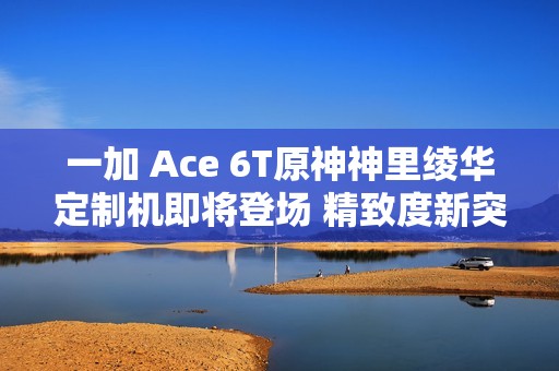 一加 Ace 6T原神神里绫华定制机即将登场 精致度新突破