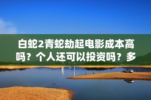 白蛇2青蛇劫起电影成本高吗？个人还可以投资吗？多少起投呢？(白蛇2青蛇劫起上映时间)