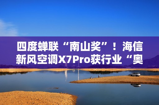 四度蝉联“南山奖”！海信新风空调X7Pro获行业“奥斯卡”殊荣