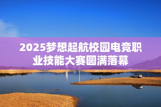 2025梦想起航校园电竞职业技能大赛圆满落幕