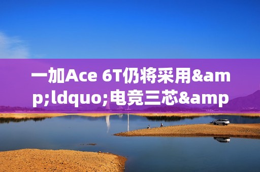 一加Ace 6T仍将采用&ldquo;电竞三芯&rdquo;设计 还有8K超大电池