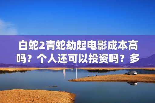 白蛇2青蛇劫起电影成本高吗？个人还可以投资吗？多少起投呢？(白蛇2青蛇劫起免费观看完整版普通话)