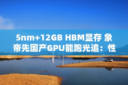 5nm+12GB HBM显存 象帝先国产GPU能跑光追：性能翻倍