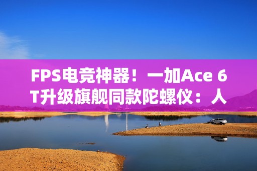 FPS电竞神器！一加Ace 6T升级旗舰同款陀螺仪：人枪合一 指哪打哪